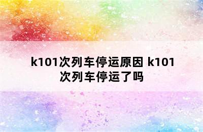 k101次列车停运原因 k101次列车停运了吗